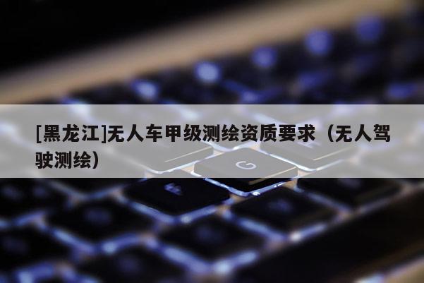 [黑龙江]无人车甲级测绘资质要求（无人驾驶测绘）