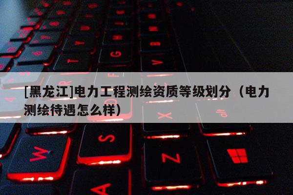[黑龙江]电力工程测绘资质等级划分（电力测绘待遇怎么样）