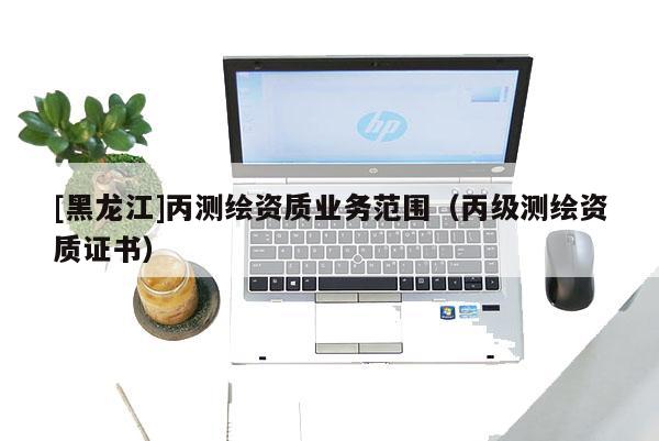 [黑龙江]丙测绘资质业务范围（丙级测绘资质证书）