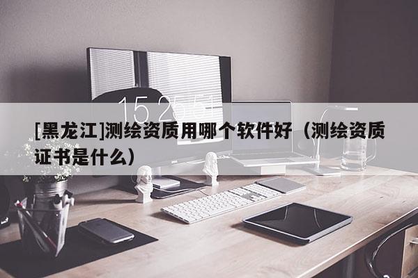 [黑龙江]测绘资质用哪个软件好（测绘资质证书是什么）