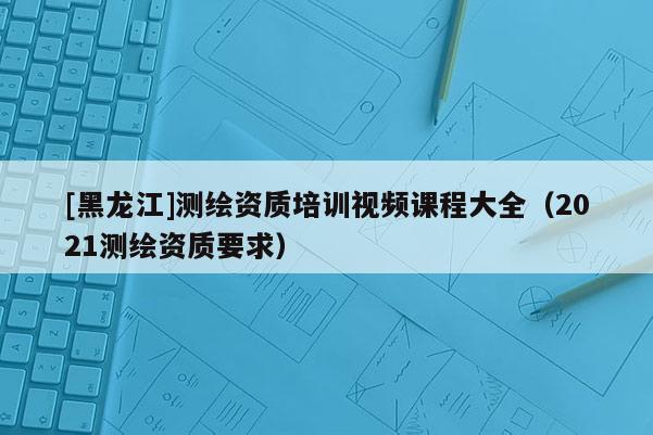 [黑龙江]测绘资质培训视频课程大全（2021测绘资质要求）