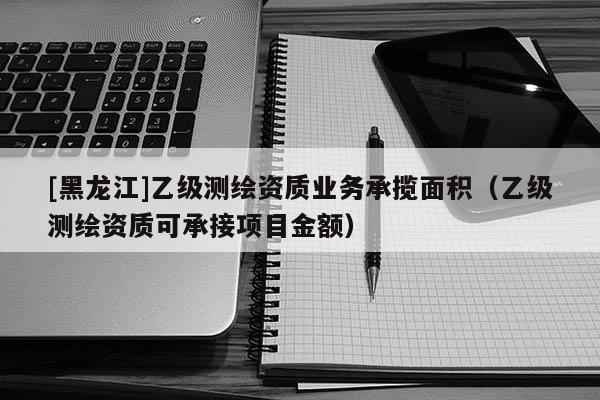 [黑龙江]乙级测绘资质业务承揽面积（乙级测绘资质可承接项目金额）