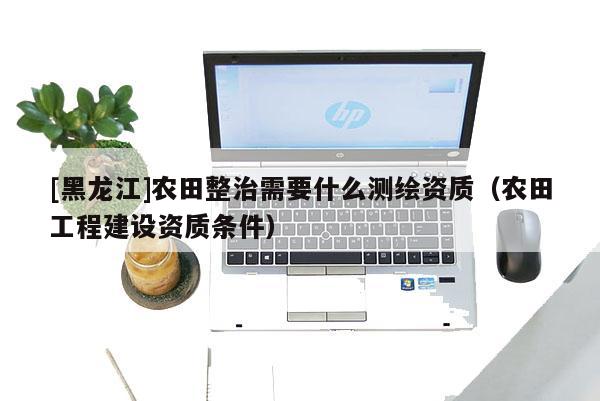 [黑龙江]农田整治需要什么测绘资质（农田工程建设资质条件）