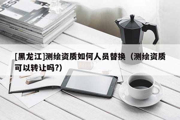 [黑龙江]测绘资质如何人员替换（测绘资质可以转让吗?）