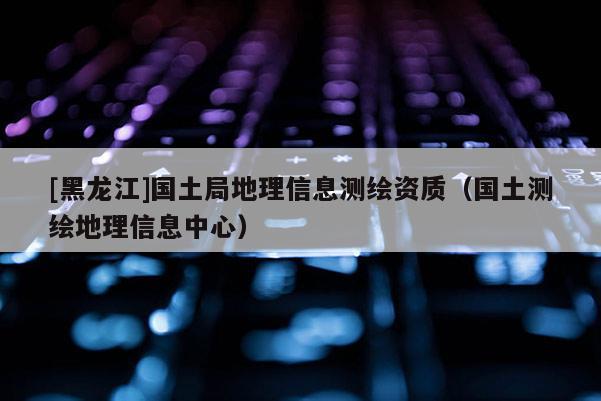 [黑龙江]国土局地理信息测绘资质（国土测绘地理信息中心）