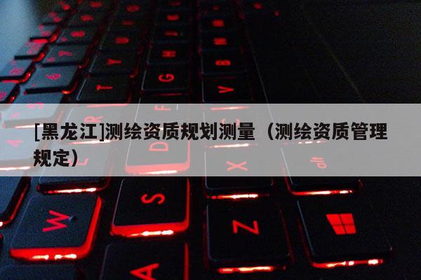 [黑龙江]测绘资质规划测量（测绘资质管理规定）