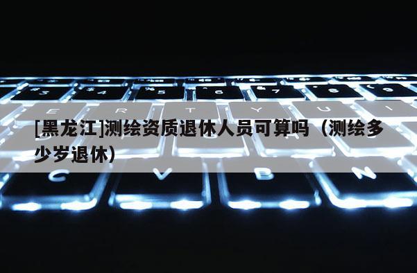 [黑龙江]测绘资质退休人员可算吗（测绘多少岁退休）