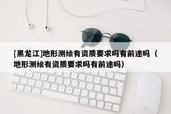 [黑龙江]地形测绘有资质要求吗有前途吗（地形测绘有资质要求吗有前途吗）