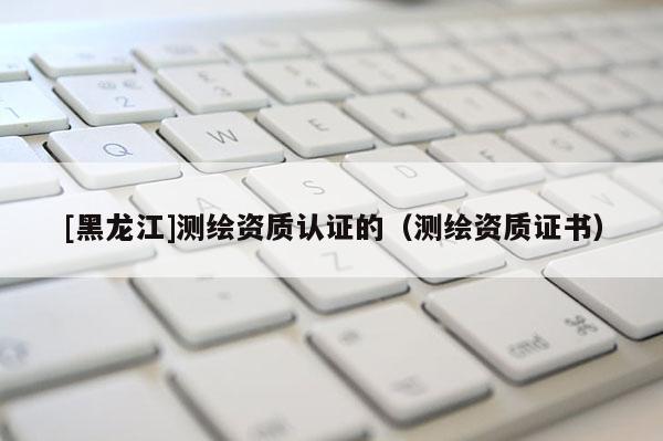 [黑龙江]测绘资质认证的（测绘资质证书）