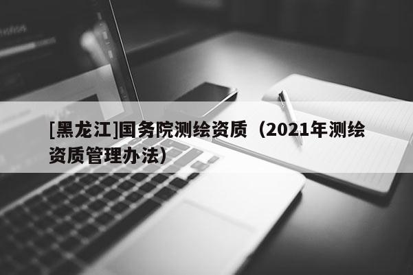 [黑龙江]国务院测绘资质（2021年测绘资质管理办法）