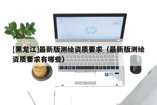 [黑龙江]最新版测绘资质要求（最新版测绘资质要求有哪些）