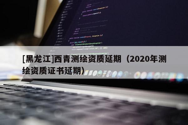 [黑龙江]西青测绘资质延期（2020年测绘资质证书延期）