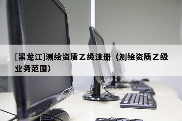 [黑龙江]测绘资质乙级注册（测绘资质乙级业务范围）