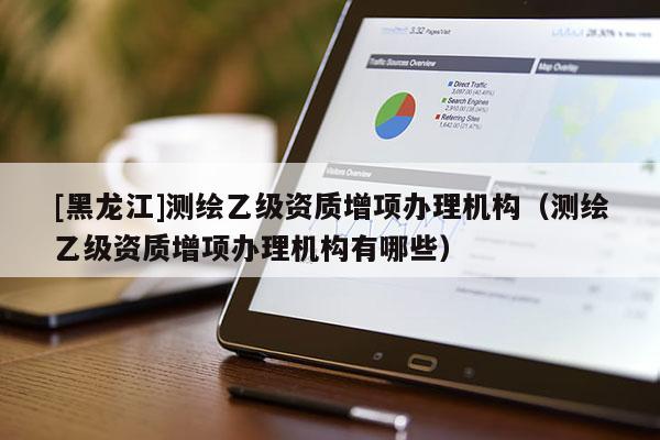 [黑龙江]测绘乙级资质增项办理机构（测绘乙级资质增项办理机构有哪些）