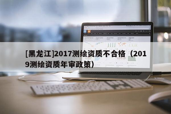 [黑龙江]2017测绘资质不合格（2019测绘资质年审政策）