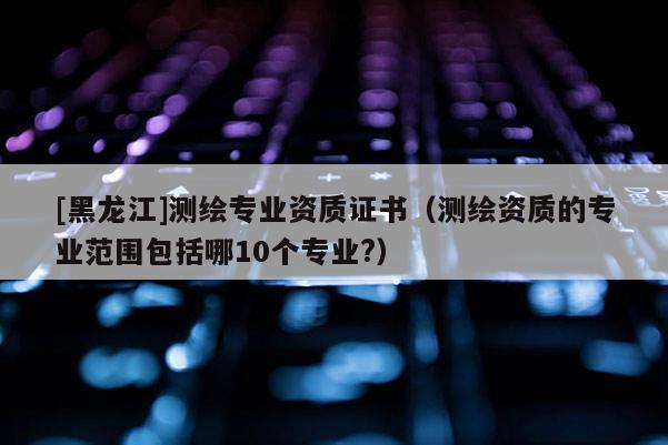 [黑龙江]测绘专业资质证书（测绘资质的专业范围包括哪10个专业?）