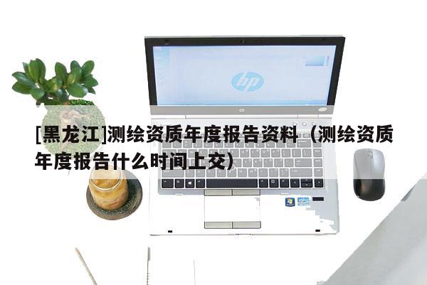 [黑龙江]测绘资质年度报告资料（测绘资质年度报告什么时间上交）