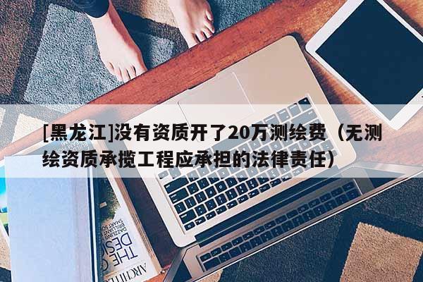 [黑龙江]没有资质开了20万测绘费（无测绘资质承揽工程应承担的法律责任）
