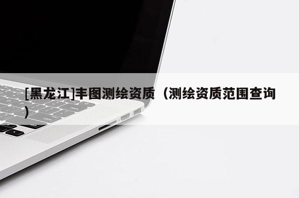 [黑龙江]丰图测绘资质（测绘资质范围查询）