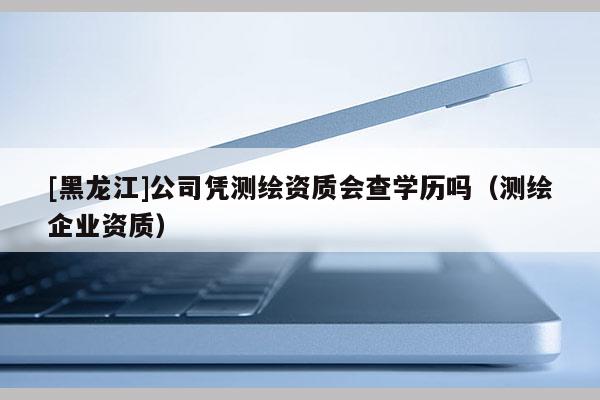 [黑龙江]公司凭测绘资质会查学历吗（测绘企业资质）