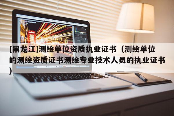 [黑龙江]测绘单位资质执业证书（测绘单位的测绘资质证书测绘专业技术人员的执业证书）