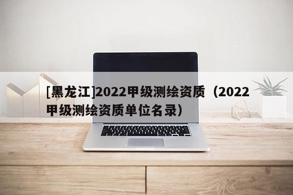 [黑龙江]2022甲级测绘资质（2022甲级测绘资质单位名录）