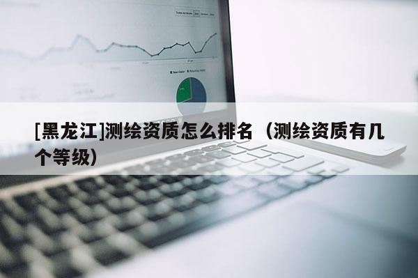 [黑龙江]测绘资质怎么排名（测绘资质有几个等级）