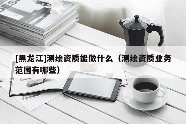 [黑龙江]测绘资质能做什么（测绘资质业务范围有哪些）