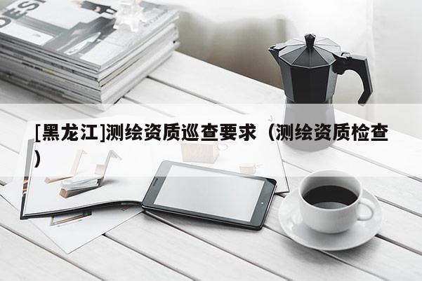 [黑龙江]测绘资质巡查要求（测绘资质检查）