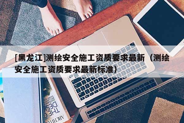 [黑龙江]测绘安全施工资质要求最新（测绘安全施工资质要求最新标准）