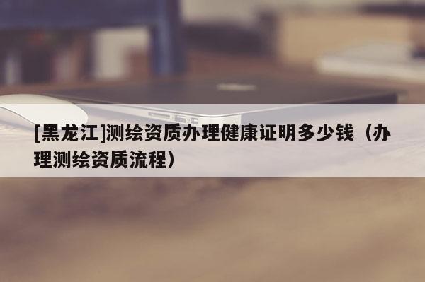 [黑龙江]测绘资质办理健康证明多少钱（办理测绘资质流程）