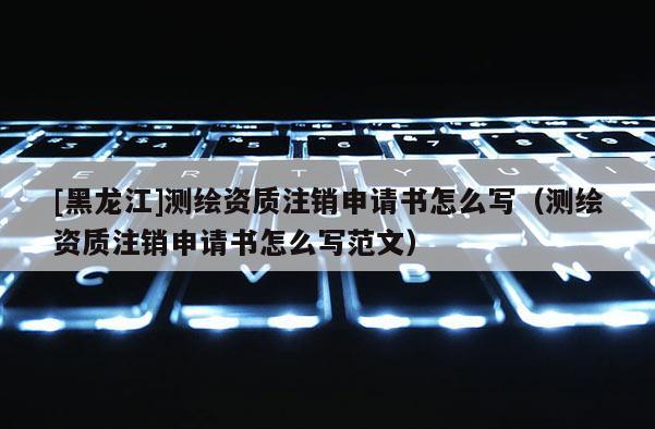 [黑龙江]测绘资质注销申请书怎么写（测绘资质注销申请书怎么写范文）