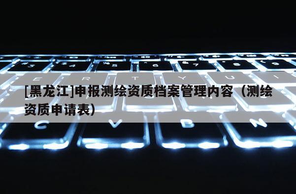 [黑龙江]申报测绘资质档案管理内容（测绘资质申请表）