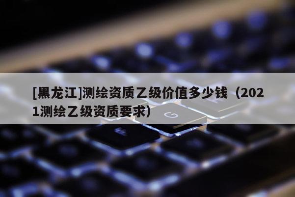 [黑龙江]测绘资质乙级价值多少钱（2021测绘乙级资质要求）