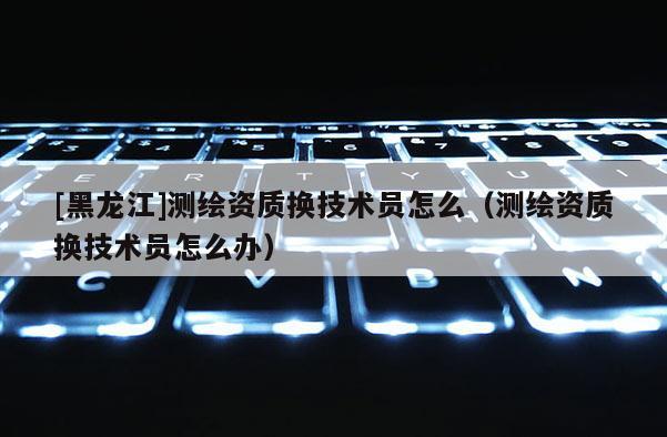 [黑龙江]测绘资质换技术员怎么（测绘资质换技术员怎么办）