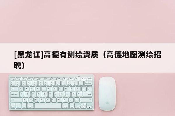 [黑龙江]高德有测绘资质（高德地图测绘招聘）