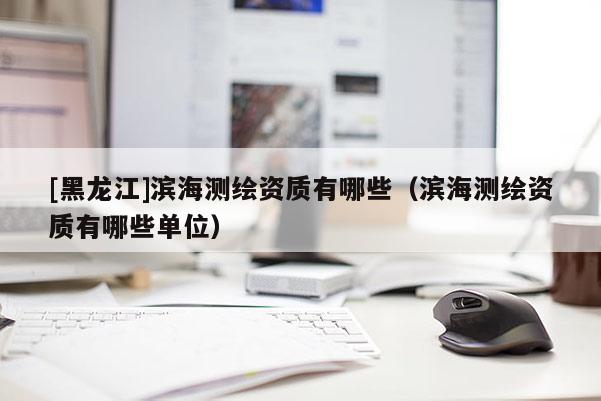 [黑龙江]滨海测绘资质有哪些（滨海测绘资质有哪些单位）