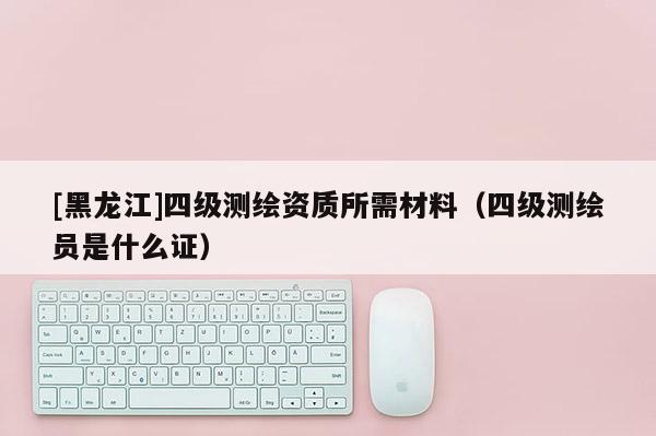 [黑龙江]四级测绘资质所需材料（四级测绘员是什么证）