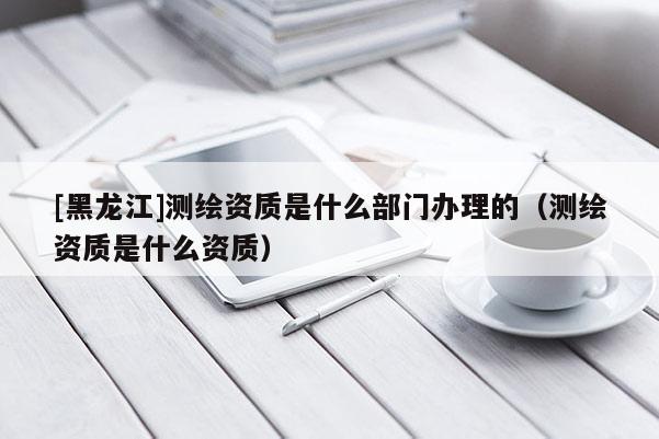 [黑龙江]测绘资质是什么部门办理的（测绘资质是什么资质）