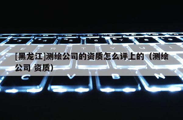 [黑龙江]测绘公司的资质怎么评上的（测绘公司 资质）