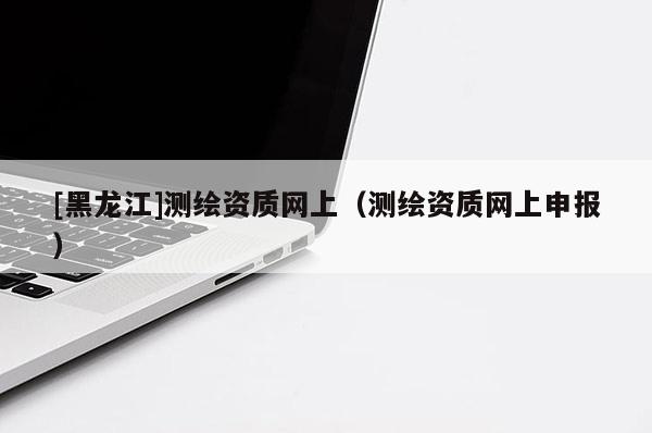 [黑龙江]测绘资质网上（测绘资质网上申报）