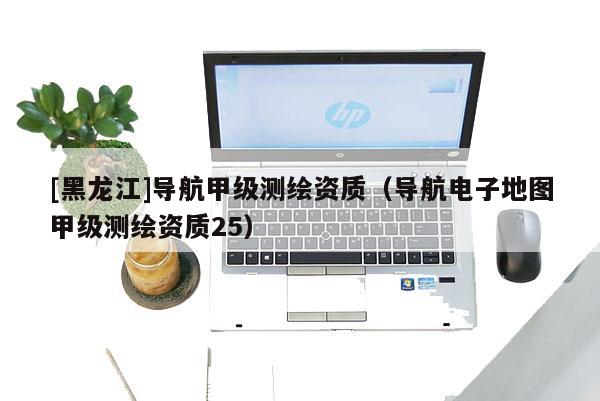 [黑龙江]导航甲级测绘资质（导航电子地图甲级测绘资质25）