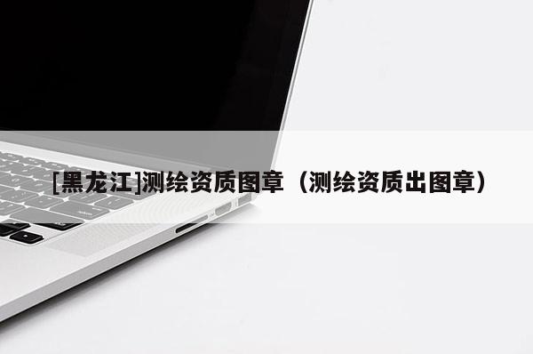 [黑龙江]测绘资质图章（测绘资质出图章）