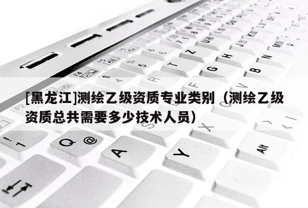 [黑龙江]测绘乙级资质专业类别（测绘乙级资质总共需要多少技术人员）