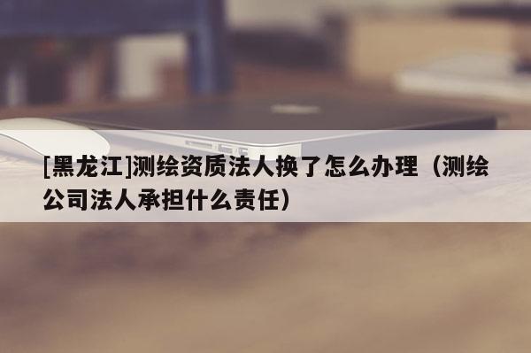 [黑龙江]测绘资质法人换了怎么办理（测绘公司法人承担什么责任）