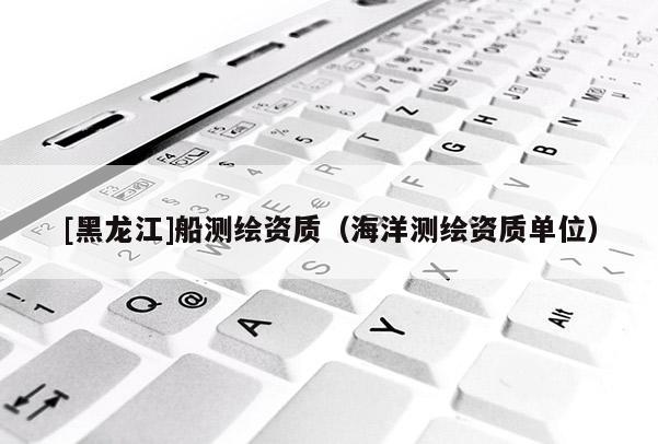 [黑龙江]船测绘资质（海洋测绘资质单位）