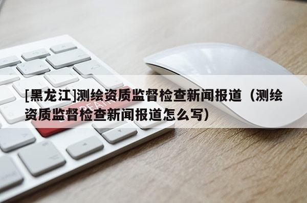 [黑龙江]测绘资质监督检查新闻报道（测绘资质监督检查新闻报道怎么写）