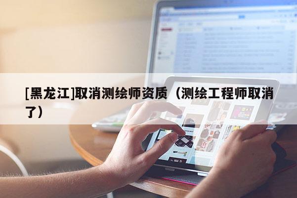 [黑龙江]取消测绘师资质（测绘工程师取消了）