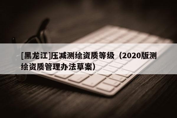 [黑龙江]压减测绘资质等级（2020版测绘资质管理办法草案）