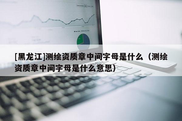 [黑龙江]测绘资质章中间字母是什么（测绘资质章中间字母是什么意思）